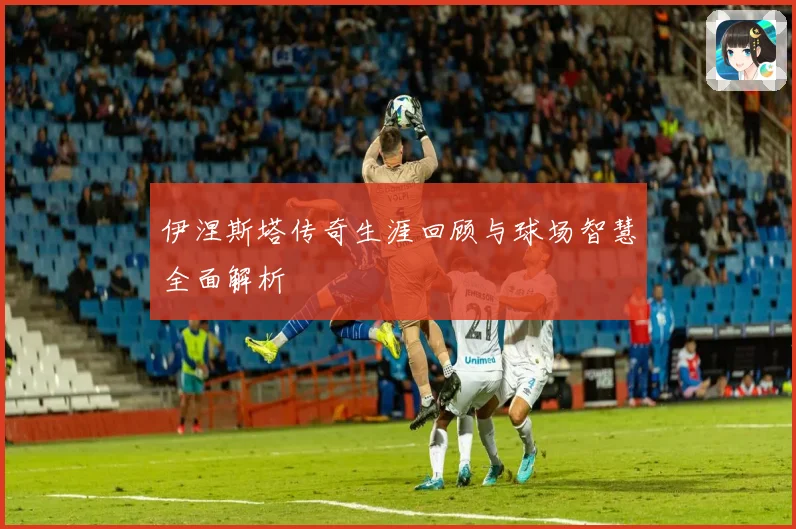 伊涅斯塔传奇生涯回顾与球场智慧全面解析