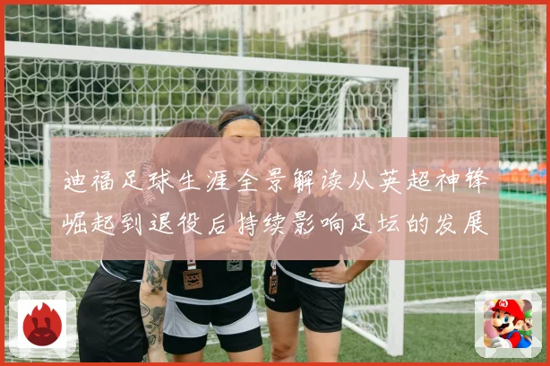 迪福足球生涯全景解读从英超神锋崛起到退役后持续影响足坛的发展历程