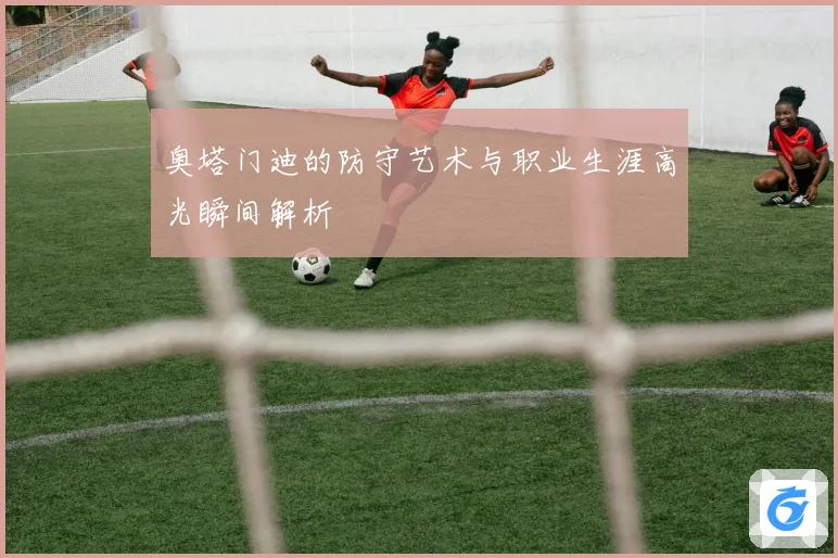 奥塔门迪的防守艺术与职业生涯高光瞬间解析