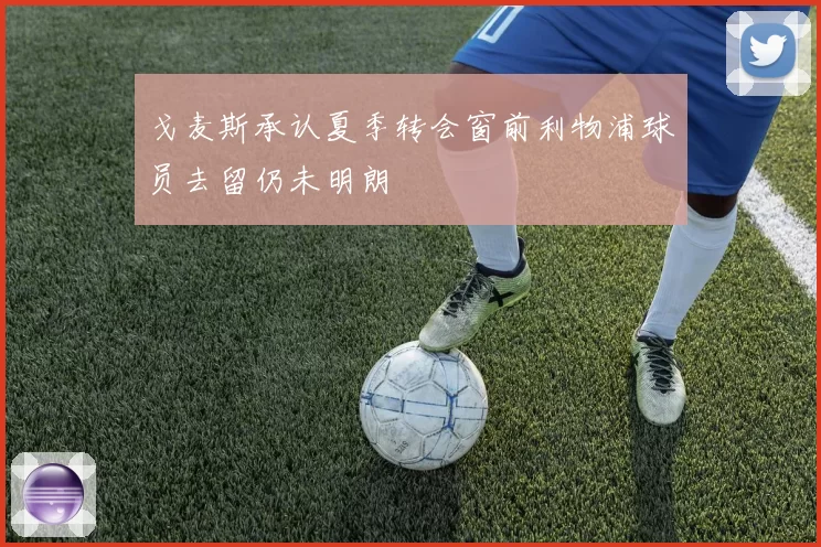 戈麦斯承认夏季转会窗前利物浦球员去留仍未明朗