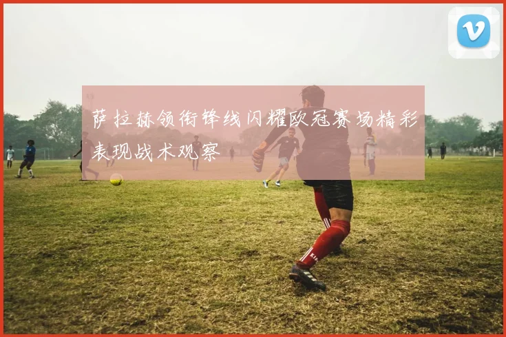 萨拉赫领衔锋线闪耀欧冠赛场精彩表现战术观察