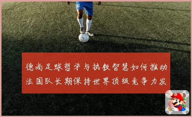 德尚足球哲学与执教智慧如何推动法国队长期保持世界顶级竞争力发展之路