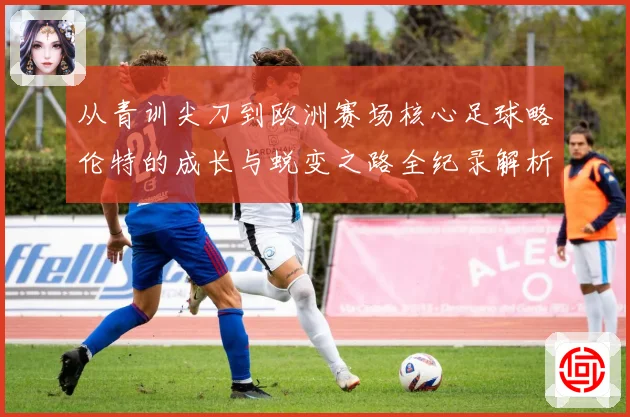 从青训尖刀到欧洲赛场核心足球略伦特的成长与蜕变之路全纪录解析战术观察