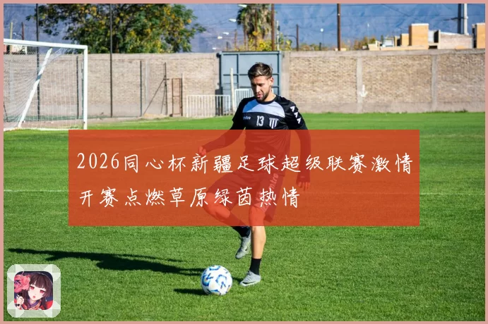 2026同心杯新疆足球超级联赛激情开赛点燃草原绿茵热情