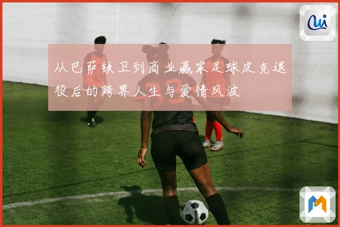 从巴萨铁卫到商业赢家足球皮克退役后的跨界人生与爱情风波