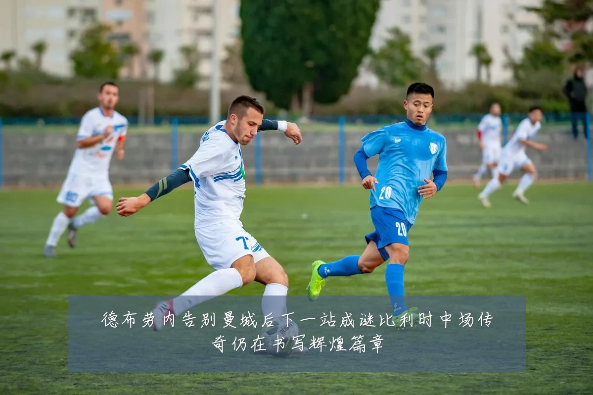 德布劳内告别曼城后下一站成谜比利时中场传奇仍在书写辉煌篇章