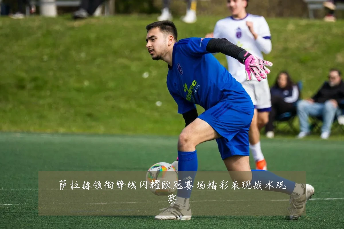 萨拉赫领衔锋线闪耀欧冠赛场精彩表现战术观察