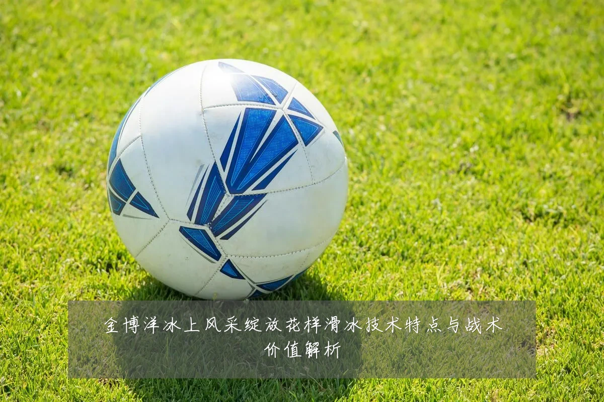 金博洋冰上风采绽放花样滑冰技术特点与战术价值解析