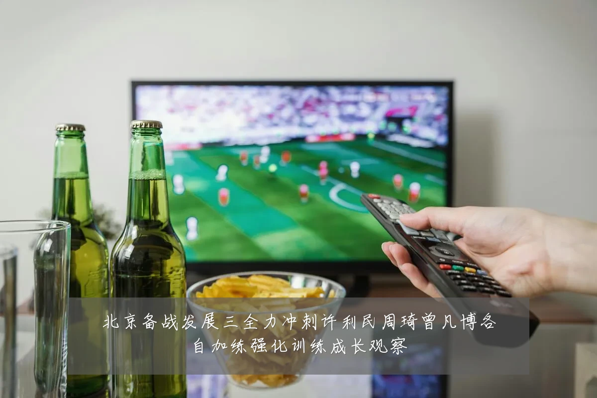 北京备战发展三全力冲刺许利民周琦曾凡博各自加练强化训练成长观察